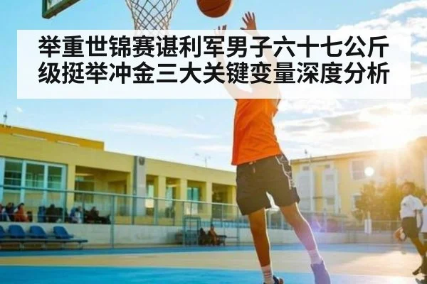 举重世锦赛谌利军男子六十七公斤级挺举冲金三大关键变量深度分析
