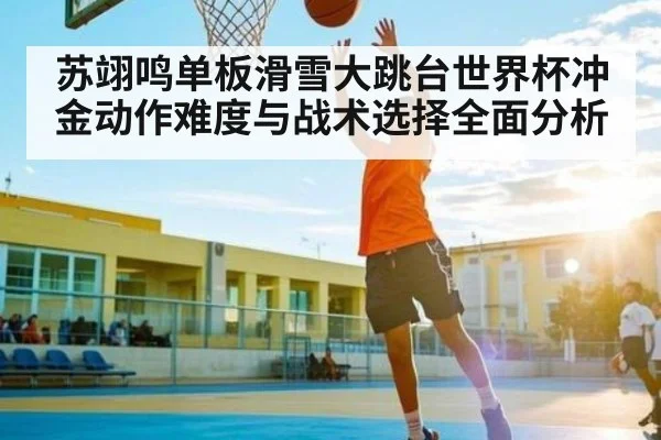 苏翊鸣单板滑雪大跳台世界杯冲金动作难度与战术选择全面分析