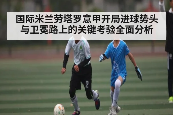 国际米兰劳塔罗意甲开局进球势头与卫冕路上的关键考验全面分析