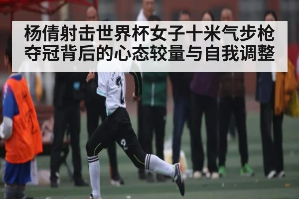 杨倩射击世界杯女子十米气步枪夺冠背后的心态较量与自我调整